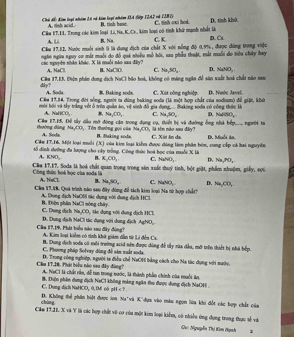 Chủ đề: Kim loại nhóm IA và kim loại nhóm IIA (lớp 12A2 và 12B1)
A. tính acid B. tính base. C. tính oxi hoá. D. tính khử.
Câu 17.11. Trong các kim loại Li, Na,K,Cs , kim loại có tính khử mạnh nhất là
A. Li. B. Na. C. K. D. Cs.
Câu 17.12. Nước muối sinh lí là dung dịch của chất X với nồng độ 0,9%, được dùng trong việc
ngăn ngừa nguy cơ mất muối do đồ quá nhiều mồ hôi, sau phẫu thuật, mắt muối do tiêu chảy hay
các nguyên nhân khác. X là muối nào sau đây?
A. NaCl. B. NaClO. C. Na_2SO_4. D. NaNO_3.
Câu 17.13. Điện phân dung dịch NaCl bão hoà, không có màng ngăn đề sản xuất hoá chất nào sau
đây?
A. Soda. B. Baking soda. C. Xút công nghiệp. D. Nước Javel.
Câu 17.14. Trong đời sống, người ta dùng baking soda (là một hợp chất của sodium) đề giặt, khử
hùi hôi và tầy trắng vết ố trên quần áo, vệ sinh đồ gia dụng,... Baking soda có công thức là
A. NaHCO_3. B. Na_2CO_3. C. Na_2SO_4. D. NaHSO_4.
Câu 17.15. Để tầy dầu mỡ đóng cặn trong dụng cụ, thiết bị và đường ống nhà bếp,..., người ta
thường dùng Na_2CO_3. Tên thường gọi của Na_2CO_3 là tên nào sau đây?
A. Soda. B. Baking soda. C. Xút ăn da. D. Muối ăn.
Câu 17.16. Một loại muối (X) của kim loại kiểm được dùng làm phân bón, cung cấp cả hai nguyên
tố dinh dưỡng đa lượng cho cây trồng. Công thức hoá học của muối X là
A. KNO_3. B. K_2CO_3. C. NaNO_3. D. Na_3PO_4.
Câu 17.17. Soda là hoá chất quan trọng trong sản xuất thuỷ tinh, bột giặt, phẩm nhuộm, giấy, sợi.
Công thức hoá học của soda là
A. NaCl. B. Na_2SO_4. C. NaNO_3. D. Na_2CO_3.
Câu 17.18. Quá trình nào sau đây dùng để tách kim loại Na từ hợp chất?
A. Dung dịch NaOH tác dụng với dung dịch HCl.
B. Điện phân NaCl nóng chảy.
C. Dung dịch Na_2CO_3 tác dụng với dung dịch HCl.
D. Dung dịch NaCl tác dụng với dung dịch AgNO_3.
Câu 17.19. Phát biểu nào sau đây đúng?
A. Kim loại kiềm có tính khử giảm dần từ Li đến Cs.
B. Dung dịch soda có môi trường acid nên được dùng đề tầy rửa dầu, mỡ trên thiết bị nhà bếp.
C. Phương pháp Solvay dùng đề sản xuất soda.
D. Trong công nghiệp, người ta điều chế NaOH bằng cách cho Na tác dụng với nước.
Câu 17.20. Phát biểu nào sau đây đúng?
A. NaCl là chất rắn, dễ tan trong nước, là thành phần chính của muối ăn.
B. Điện phân dung dịch NaCl không mảng ngăn thu được dung dịch NaOH .
C. Dung dịch NaHCO₃ 0, 1M có pH <7.
D. Không thể phân biệt được ion Na*và K^+ dựa vào màu ngọn lửa khi đốt các hợp chất của
chúng.
Câu 17.21. X và Y là các hợp chất vô cơ của một kim loại kiềm, có nhiều ứng dụng trong thực tế và
Gv: Nguyễn Thị Kim Hạnh 2
