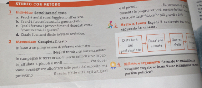 STUDIO CON METODO Eu concesse à tes det e B 
e ai piccol 
1 Individuo Sottolinea nel testo. 
ramente le proprie attività, mentre lo Stn m sci 
Perché molti russi fuggirono all'estero. 
controllo delle fabbriche più grandi e dee 
It 
b. Tra chi fu combattuta la guerra civile. 
e. Quali furono i provvedimenti ricordati come 3 Metto a fwoco Esponi il contenuto de t 
*comunismo di guerra''. 
seguendo lo schema. 
d. Quale forma si diede lo Stato sovietico. 
2 Memorizzo Completa il testo. 
Dittatura 
In base a un programma di riforme chiamato _del Reazione Guerra 
arsata civile 
(Nep) si tornó a un sistema misto: 
in campagna le terre erano in parte dello Stato e in par- proletariato 
te affidate a piccoli e medi che dove- 
vano consegnare allo Stato solo parte del raccolto, ma 4 Rifletto e argomento Secondo te quali libet 
potevano_ il resto. Nelle città, agli artigiani partito politico? vengono negate se in un Paese é ammeo ma