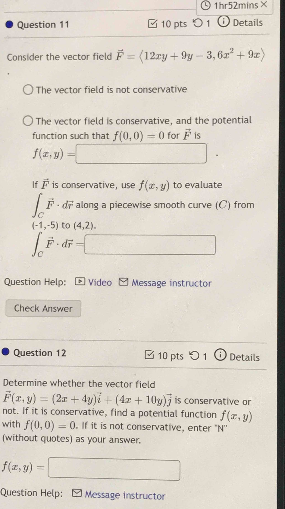 1h r5 2mins× 
Question 11 10 pts ) 1 Details 
Consider the vector field vector F=langle 12xy+9y-3,6x^2+9xrangle
The vector field is not conservative 
The vector field is conservative, and the potential 
function such that f(0,0)=0 for vector F is
f(x,y)=□
If vector F is conservative, use f(x,y) to evaluate
∈t _Cvector F· dvector r along a piecewise smooth curve (C) from
(-1,-5) to (4,2).
∈t _Cvector F· dvector r=□
Question Help: Video Message instructor 
Check Answer 
Question 12 10 pts 5 1 Details 
Determine whether the vector field
vector F(x,y)=(2x+4y)vector i+(4x+10y)vector j is conservative or 
not. If it is conservative, find a potential function f(x,y)
with f(0,0)=0. If it is not conservative, enter ''N'' 
(without quotes) as your answer.
f(x,y)= □ 
Question Help: £ Message instructor