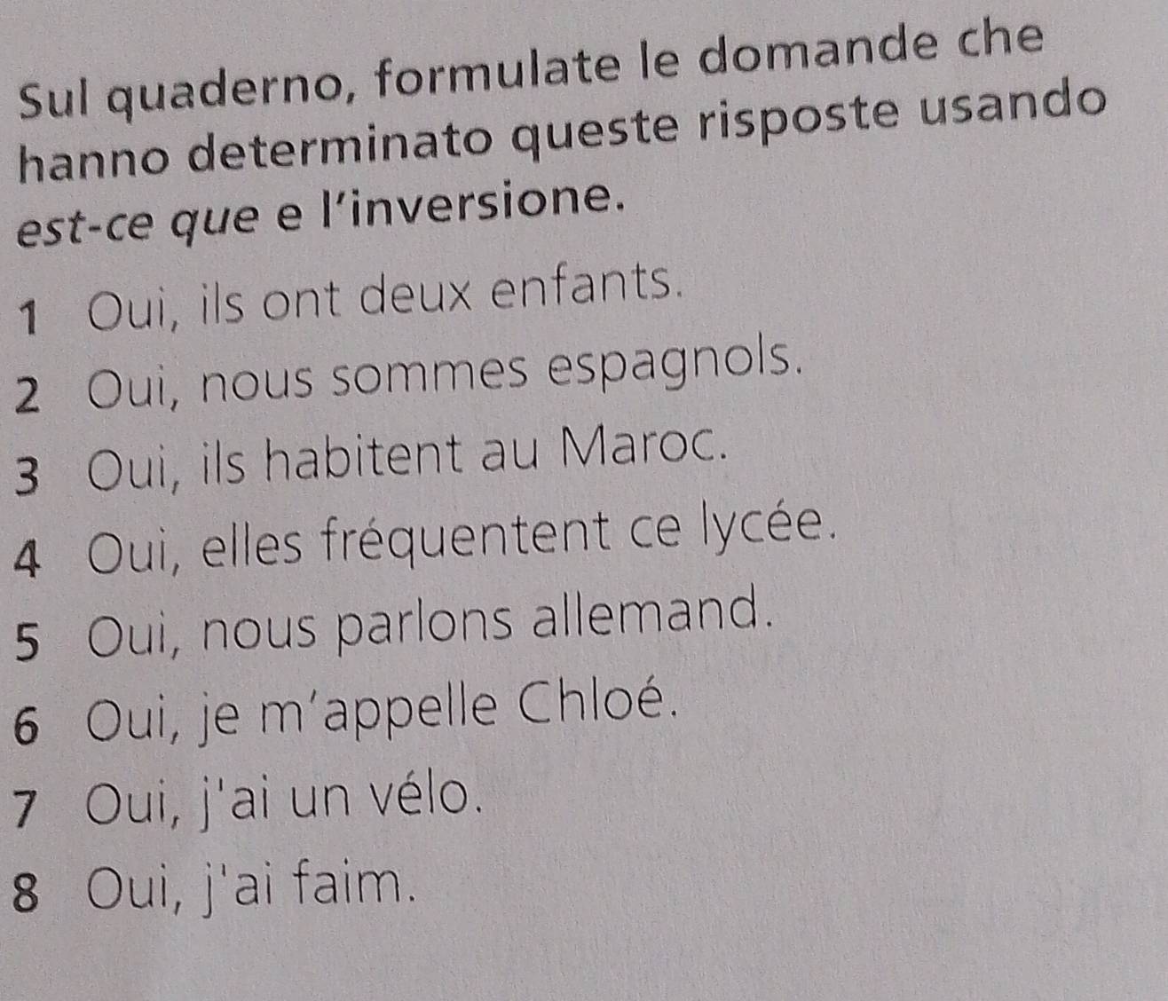 Sul quaderno, formulate le domande che
hanno determinato queste risposte usando
est-ce que e l'inversione.
1 Oui, ils ont deux enfants.
2 Oui, nous sommes espagnols.
3 Oui, ils habitent au Maroc.
4 Oui, elles fréquentent ce lycée.
5 Oui, nous parlons allemand.
6 Oui, je m'appelle Chloé.
7 Oui, j'ai un vélo.
8 Oui, j'ai faim.