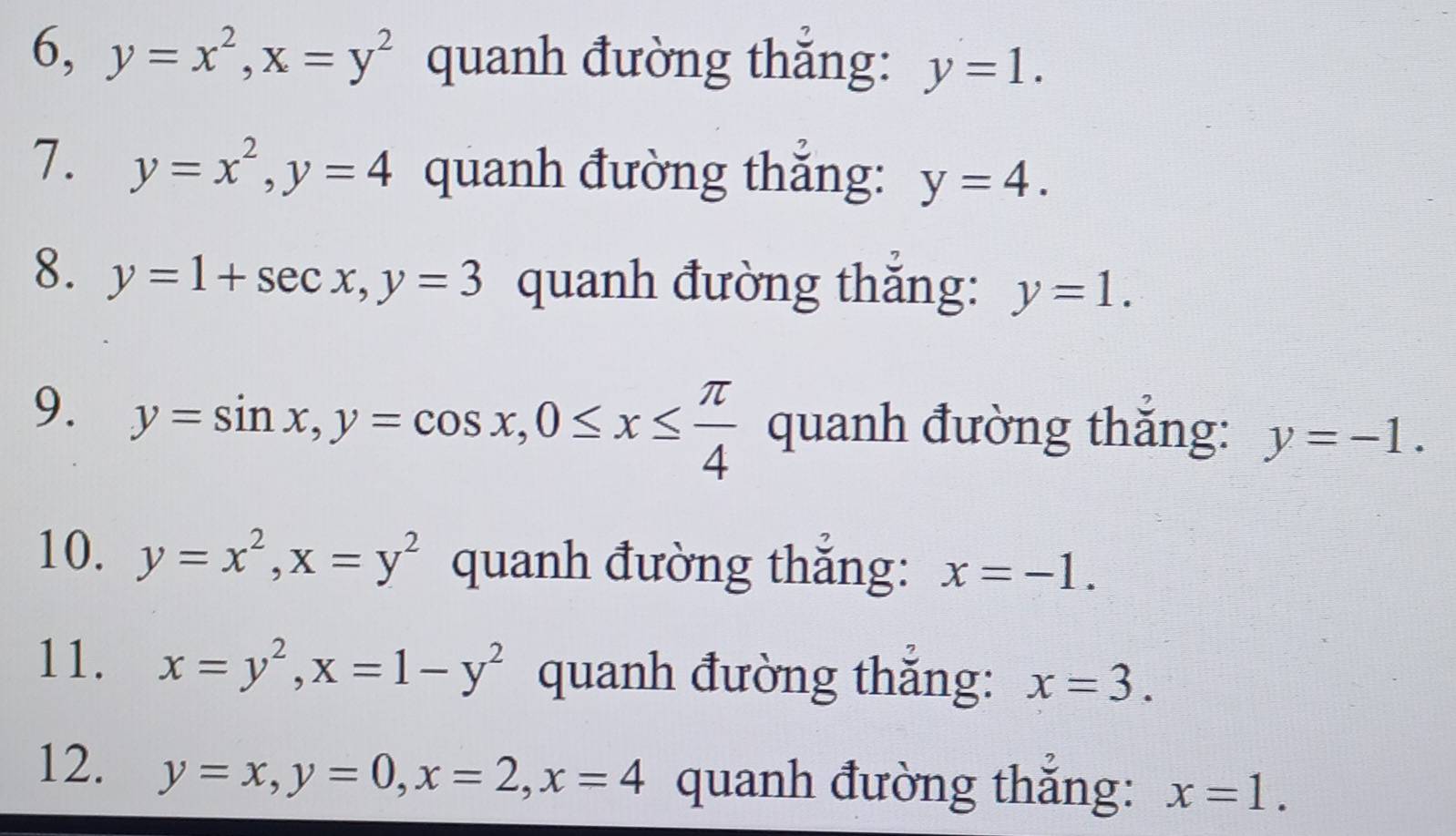 6, y=x^2, x=y^2 quanh đường thắng: y=1. 
7. y=x^2, y=4 quanh đường thắng: y=4. 
8. y=1+sec x, y=3 quanh đường thắng: y=1. 
9. y=sin x, y=cos x, 0≤ x≤  π /4  quanh đường thắng: y=-1. 
10. y=x^2, x=y^2 quanh đường thắng: x=-1. 
11. x=y^2, x=1-y^2 quanh đường thắng: x=3. 
12. y=x, y=0, x=2, x=4 quanh đường thắng: x=1.