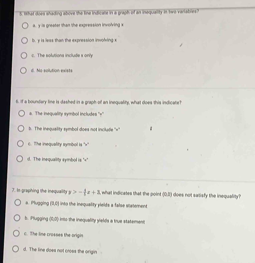 What does shading above the line indicate in a graph of an inequality in two variables?
a. y is greater than the expression involving x
b. y is less than the expression involving x
c. The solutions include x only
d. No solution exists
6. If a boundary line is dashed in a graph of an inequality, what does this indicate?
a. The inequality symbol includes "="
b. The inequality symbol does not include "="
c. The inequality symbol is ""
d. The inequality symbol is ""
7. In graphing the inequality y>- 4/5 x+3 , what indicates that the point (0,0) does not satisfy the inequality?
a. Plugging (0,0) into the inequality yields a false statement
b. Plugging (0,0) into the inequality yields a true statement
c. The line crosses the origin
d. The line does not cross the origin