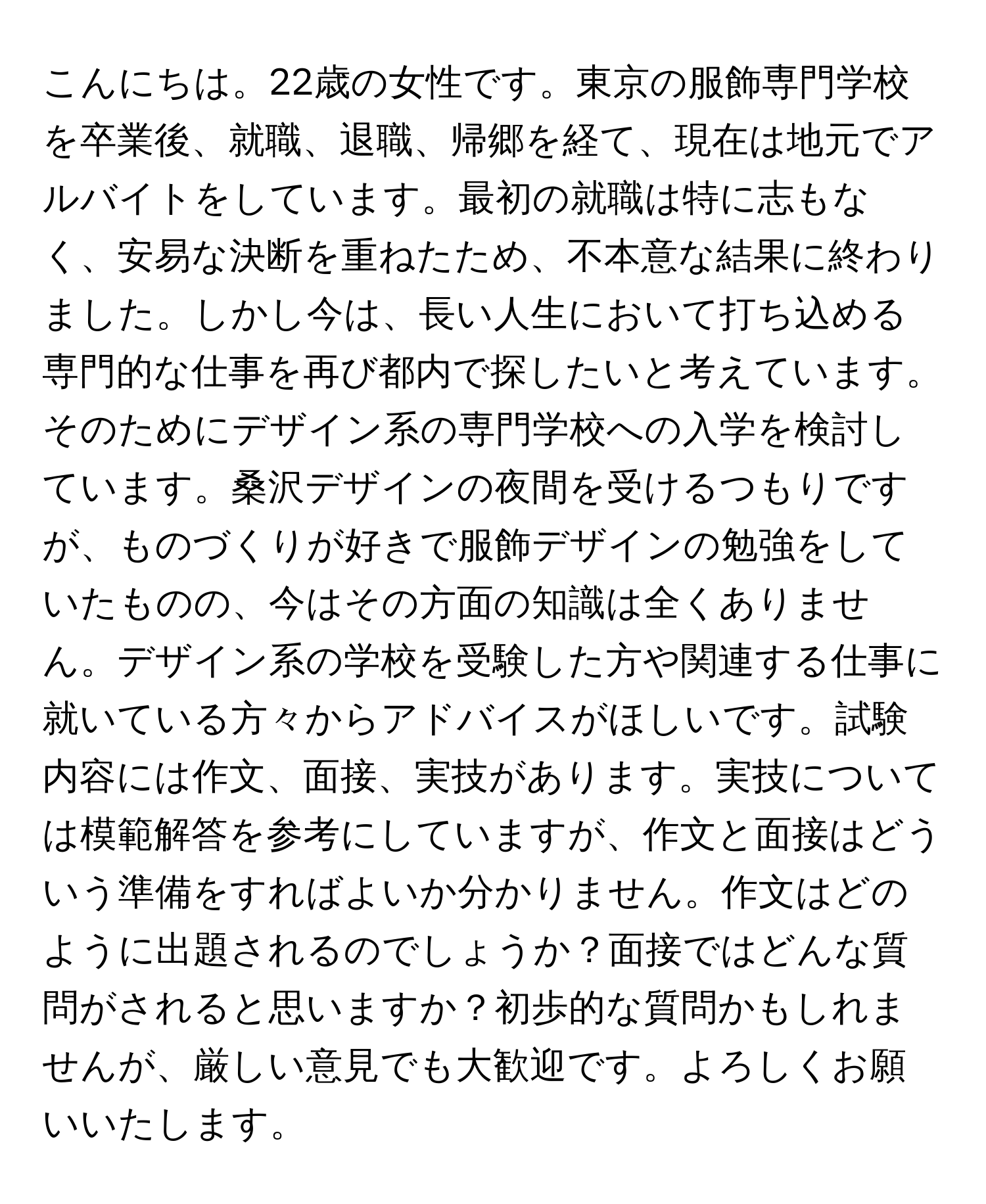 こんにちは。22歳の女性です。東京の服飾専門学校を卒業後、就職、退職、帰郷を経て、現在は地元でアルバイトをしています。最初の就職は特に志もなく、安易な決断を重ねたため、不本意な結果に終わりました。しかし今は、長い人生において打ち込める専門的な仕事を再び都内で探したいと考えています。そのためにデザイン系の専門学校への入学を検討しています。桑沢デザインの夜間を受けるつもりですが、ものづくりが好きで服飾デザインの勉強をしていたものの、今はその方面の知識は全くありません。デザイン系の学校を受験した方や関連する仕事に就いている方々からアドバイスがほしいです。試験内容には作文、面接、実技があります。実技については模範解答を参考にしていますが、作文と面接はどういう準備をすればよいか分かりません。作文はどのように出題されるのでしょうか？面接ではどんな質問がされると思いますか？初歩的な質問かもしれませんが、厳しい意見でも大歓迎です。よろしくお願いいたします。