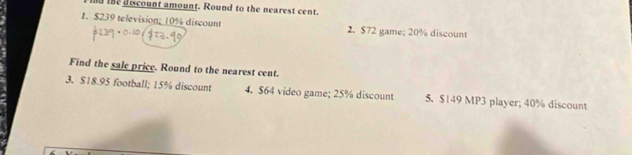 nd the discount amount. Round to the nearest cent. 
1. $239 television; 10% discount 2. $72 game; 20% discount 
Find the sale price. Round to the nearest cent. 
3. $18.95 football; 15% discount 4. $64 video game; 25% discount 5. $149 MP3 player; 40% discount