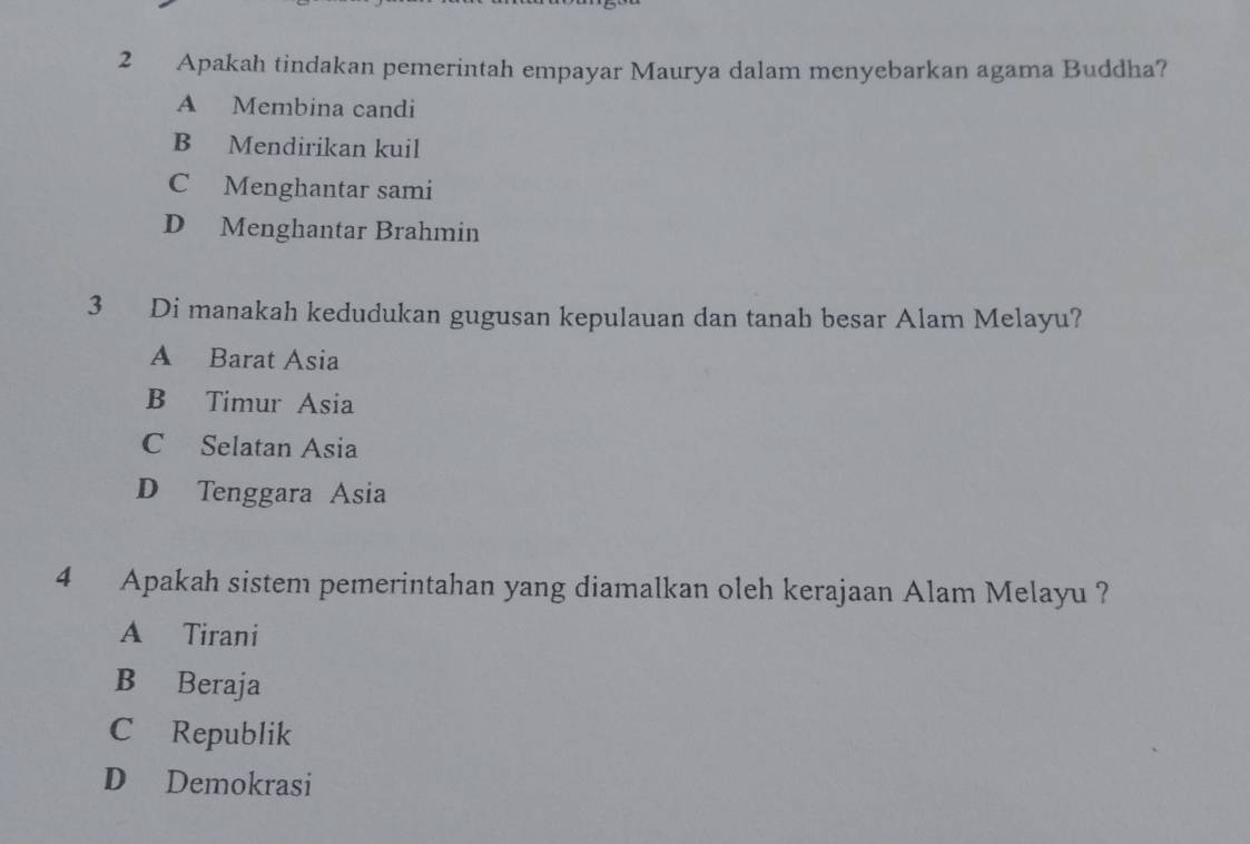 Apakah tindakan pemerintah empayar Maurya dalam menyebarkan agama Buddha?
A Membina candi
B Mendirikan kuil
C Menghantar sami
D Menghantar Brahmin
3 Di manakah kedudukan gugusan kepulauan dan tanah besar Alam Melayu?
A Barat Asia
B Timur Asia
C Selatan Asia
D Tenggara Asia
4 Apakah sistem pemerintahan yang diamalkan oleh kerajaan Alam Melayu ?
A Tirani
B Beraja
C Republik
D Demokrasi