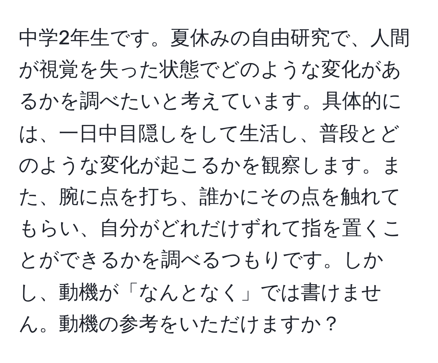 中学2年生です。夏休みの自由研究で、人間が視覚を失った状態でどのような変化があるかを調べたいと考えています。具体的には、一日中目隠しをして生活し、普段とどのような変化が起こるかを観察します。また、腕に点を打ち、誰かにその点を触れてもらい、自分がどれだけずれて指を置くことができるかを調べるつもりです。しかし、動機が「なんとなく」では書けません。動機の参考をいただけますか？