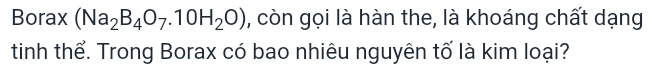 Borax (Na_2B_4O_7.10H_2O) , còn gọi là hàn the, là khoáng chất dạng 
tinh thể. Trong Borax có bao nhiêu nguyên tố là kim loại?