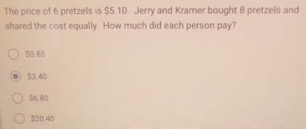 The price of 6 pretzels is $5.10. Jerry and Kramer bought 8 pretzels and
shared the cost equally. How much did each person pay?
$0.85
$3.40
$6.80
$20.40