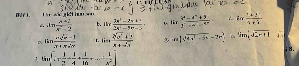 TUI 

Bài 1. Tìm các giới hạn sau: 
a. limlimits  (n+1)/n^2-2 . b. limlimits  (3n^3-2n+5)/2n^2+5n-3 · c. limlimits  (3^n-4^n+5^n)/3^n+4^n-5^n . d. limlimits  (1+3^n)/4+3^n . 
e. limlimits  (nsqrt(n)-1)/n+nsqrt(n) . f. limlimits  (sqrt[3](n^2)+2)/n+sqrt(n) . g. limlimits (sqrt(4n^2+5n)-2n) h. limlimits (sqrt(2n+1)-sqrt(n)
i. limlimits [1+ 1/2 + 1/4 + 1/16 +...+ 1/n^2 ] i 8.