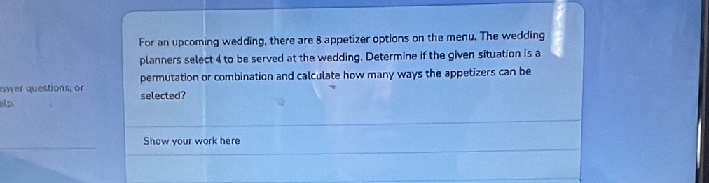 For an upcoming wedding, there are 8 appetizer options on the menu. The wedding 
planners select 4 to be served at the wedding. Determine if the given situation is a 
permutation or combination and calculate how many ways the appetizers can be 
swer questions, or selected? 
elp. 
Show your work here