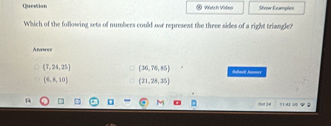 Question Watch Video Show Examples
Which of the following sets of numbers could not represent the three sides of a right triangle?
Answer
 7,24,25
 36,76,85
Sdmit Anner
 6,8,10
 21,28,35
0et 24 11:42 Us