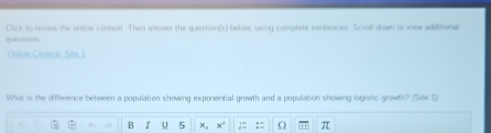 Click to review the orline content. Then answer the question(s) below, using complete sentences. Scroll down to view additional 
questions 
Ontine Content. Site 1 
What is the difference between a population showing exponential growth and a population showing logistic growth? (Site 1) 
B I U 5