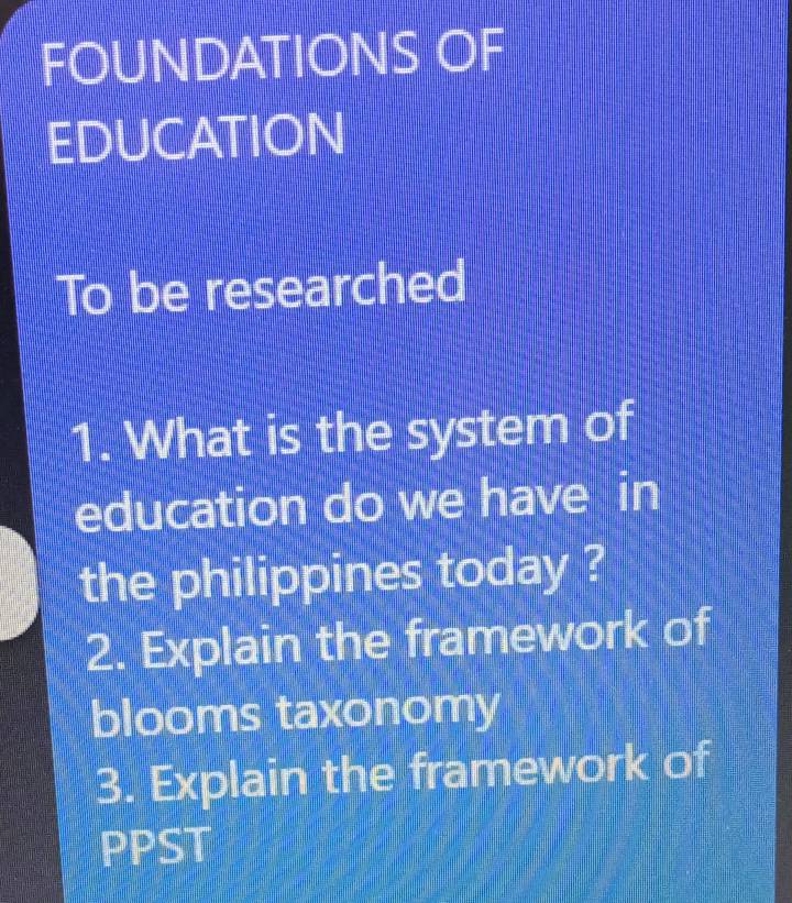 FOUNDATIONS OF 
EDUCATION 
To be researched 
1. What is the system of 
education do we have in 
the philippines today ? 
2. Explain the framework of 
blooms taxonomy 
3. Explain the framework of 
PPST