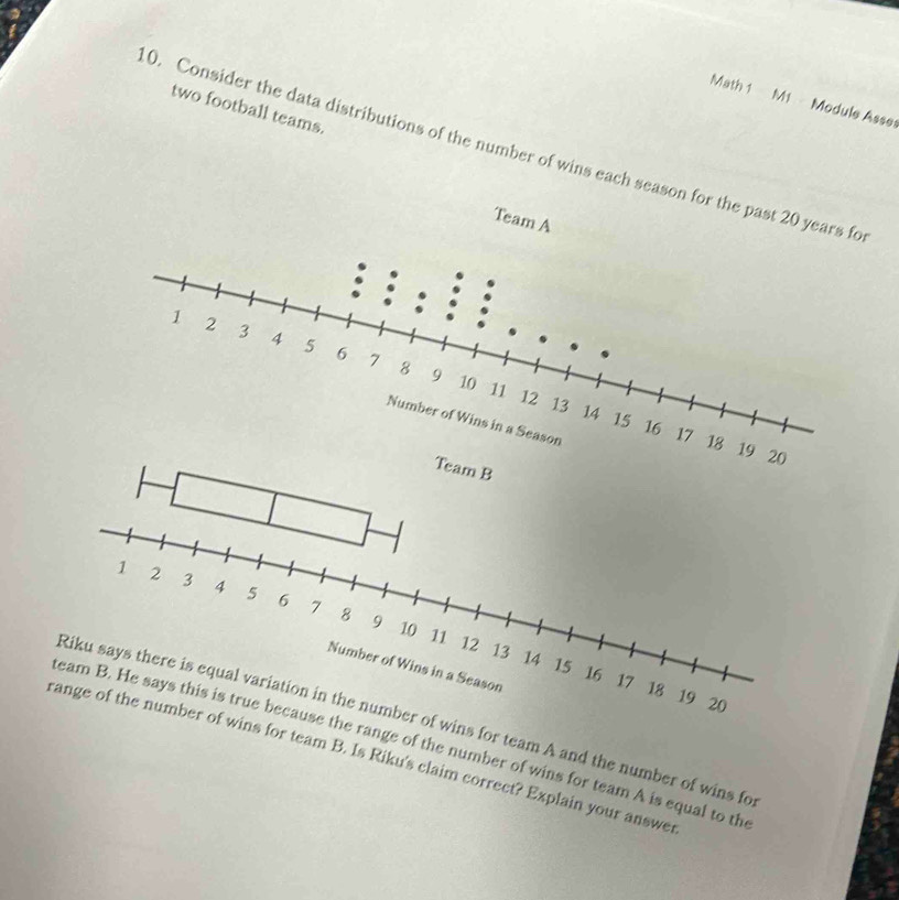 Math 1 M1 Module Asse 
two football teams. 
0. Consider the data distributions of the number of wins each season 
wins for team A and the number of wins fo 
he range of the number of wins for team A is equal to th 
ins for team B. Is Riku's claim correct? Explain your answer