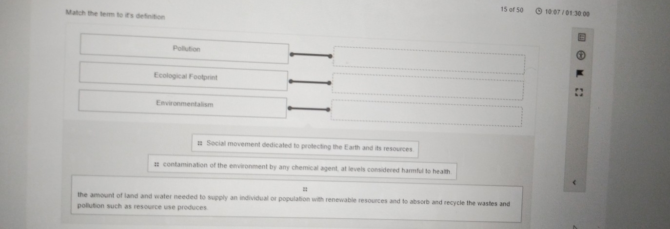 of 50 10:07 / 01:30:00
Match the term to it's definition
Pollution
Ecological Footprint
Environmentalism
:: Social movement dedicated to protecting the Earth and its resources.
# contamination of the environment by any chemical agent, at levels considered harmful to health
::
the amount of land and water needed to supply an individual or population with renewable resources and to absorb and recycle the wastes and
pollution such as resource use produces.