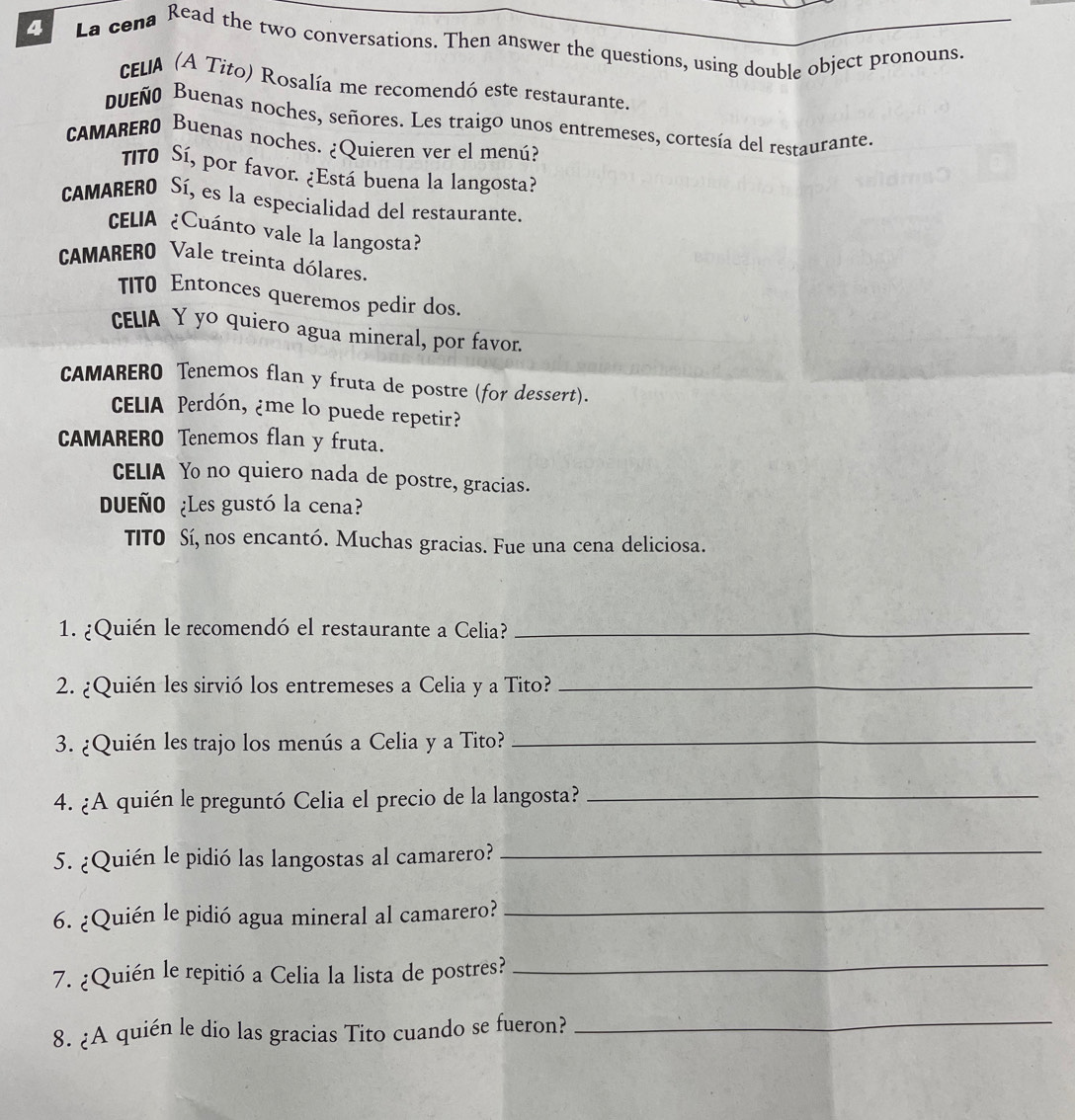 La cena Read the two conversations. Then answer the questions, using double object pronouns. 
cELA (A Tito) Rosalía me recomendó este restaurante. 
bueño Buenas noches, señores. Les traigo unos entremeses, cortesía del restaurante. 
CAMARERO Buenas noches. ¿Quieren ver el menú? 
TIT0 Sí, por favor. ¿Está buena la langosta? 
CAMARERO Sí, es la especialidad del restaurante. 
CELIA ¿Cuánto vale la langosta? 
CAMARERO Vale treinta dólares. 
TIT0 Entonces queremos pedir dos. 
CELIA Y yo quiero agua mineral, por favor. 
CAMARERO Tenemos flan y fruta de postre (for dessert). 
CELIA Perdón, ¿me lo puede repetir? 
CAMARERO Tenemos flan y fruta. 
CELIA Yo no quiero nada de postre, gracias. 
DUEÑO ¿Les gustó la cena? 
TITO Sí, nos encantó. Muchas gracias. Fue una cena deliciosa. 
1. ¿Quién le recomendó el restaurante a Celia?_ 
2. ¿Quién les sirvió los entremeses a Celia y a Tito?_ 
3. ¿Quién les trajo los menús a Celia y a Tito?_ 
4. ¿A quién le preguntó Celia el precio de la langosta?_ 
5. ¿Quién le pidió las langostas al camarero?_ 
6. ¿Quién le pidió agua mineral al camarero? 
_ 
7. ¿Quién le repitió a Celia la lista de postres? 
_ 
8. ¿A quién le dio las gracias Tito cuando se fueron? 
_