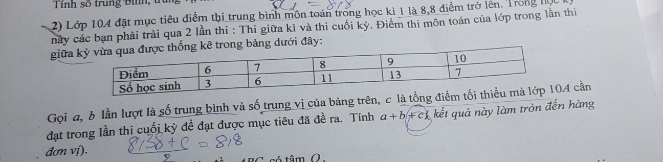 Lớp 104 đặt mục tiêu điểm thi trung bình môn toán trong học kì 1 là 8, 8 điểm trở lên. Trong học 
này các bạn phải trải qua 2 lần thi : Thi giữa kì và thi cuối kỳ. Điểm thi môn toán của lớp trong lần thi 
giữa kê trong bảng dưới đây: 
Gọi a, b lần lượt là số trung bình và số trung vị của bảng trên, c là04 cần 
đạt trong lần thi cuối kỳ đề đạt được mục tiêu đã đề ra. Tính a+b + c* kết quả này làm tròn đến hàng 
đơn vị). 
tá tâm