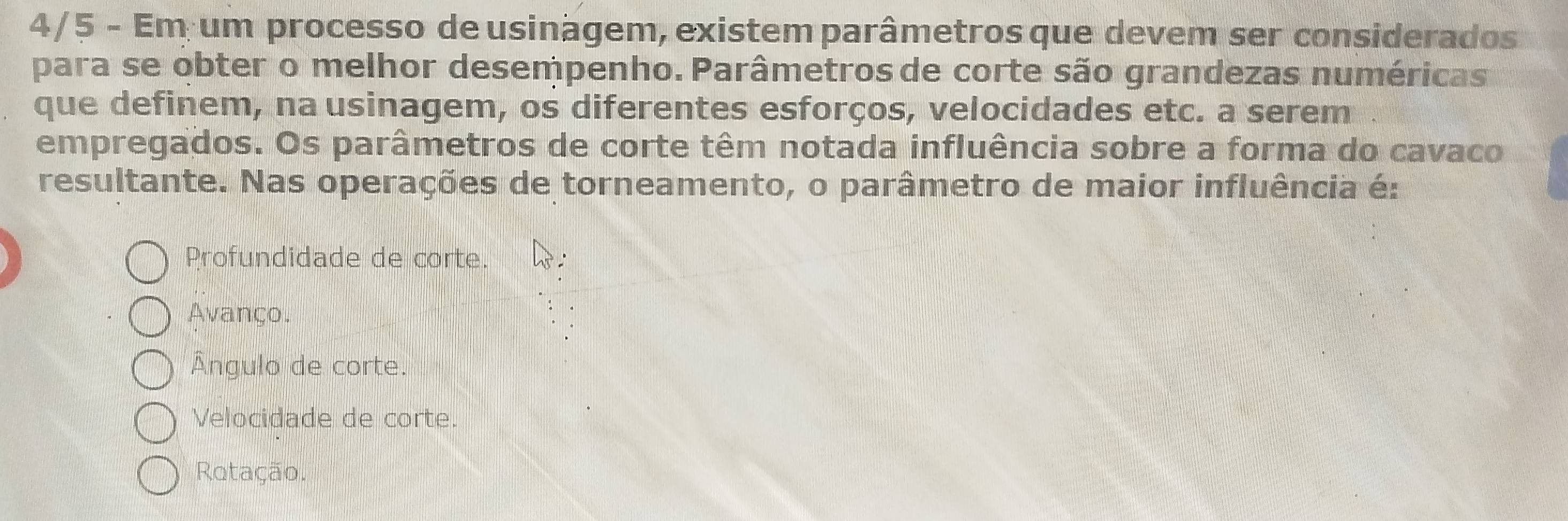 4/5 - Em um processo de usinagem, existem parâmetros que devem ser considerados
para se obter o melhor desempenho. Parâmetros de corte são grandezas numéricas
que definem, na usinagem, os diferentes esforços, velocidades etc. a serem
empregados. Os parâmetros de corte têm notada influência sobre a forma do cavaco
resultante. Nas operações de torneamento, o parâmetro de maior influência é:
Profundidade de corte.
Avanço.
Ângulo de corte.
Velocidade de corte.
Rotação.