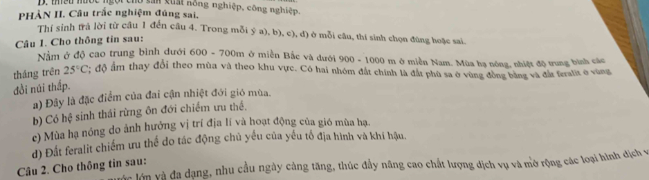 thiều nước ngội cho sản xuất hông nghiệp, công nghiệp.
PHÀN II. Câu trắc nghiệm đúng sai.
Thí sinh trả lời từ câu 1 đến câu 4. Trong mỗi ý a), b), c), d) ở mỗi câu, thí sinh chọn đúng hoặc sai.
Câu 1. Cho thông tin sau:
Nằm ở độ cao trung bình dưới 600 - 700m ở miền Bắc và dưới 900 - 1000 m ở miền Nam. Mùa hạ nóng, nhiệt độ trung bình các
tháng trên 25°C; độ ẩm thay đổi theo mùa và theo khu vực. Có hai nhóm đất chính là đắt phù sa ở vùng đồng bằng và đất feralit ở vùng
đồi núi thấp.
a) Đây là đặc điểm của đai cận nhiệt đới gió mùa.
b) Có hệ sinh thái rừng ôn đới chiếm ưu thề.
c) Mùa hạ nóng do ảnh hưởng vị trí địa lí và hoạt động của gió mùa hạ,
d) Đất feralit chiếm ưu thế do tác động chủ yếu của yếu tố địa hình và khí hậu.
vc lớn và đa dạng, nhu cầu ngày cảng tăng, thúc đầy năng cao chất lượng dịch vụ và mở rộng các loại hình địch v
Câu 2. Cho thông tin sau: