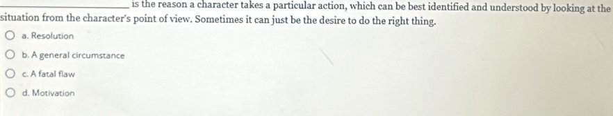 is the reason a character takes a particular action, which can be best identified and understood by looking at the
situation from the character's point of view. Sometimes it can just be the desire to do the right thing.
a. Resolution
b. A general circumstance
c. A fatal flaw
d. Motivation