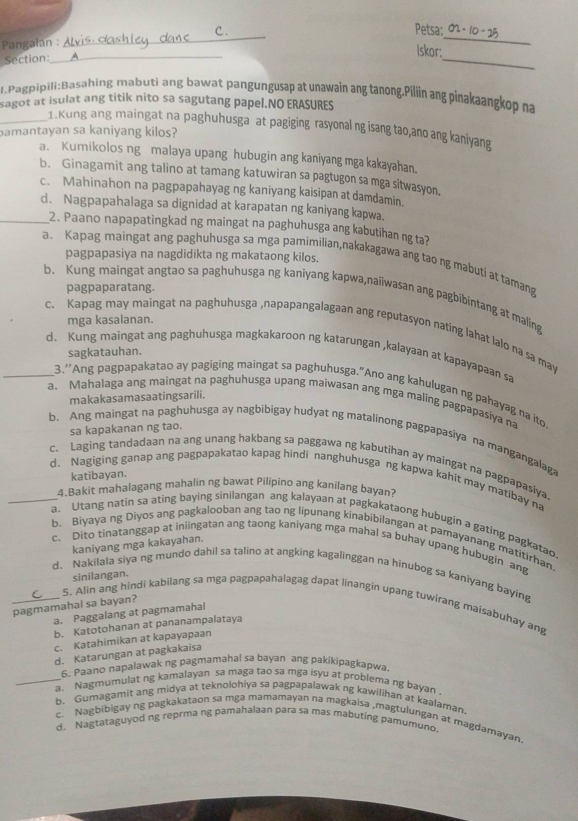 Petsa:
Pangalan :
_
_
_
Iskor:
Section:_
1.Pagpipili:Basahing mabuti ang bawat pangungusap at unawain ang tanong.Piliin ang pinakaangkop na
sagot at isulat ang titik nito sa sagutang papel.NO ERASURES
_1.Kung ang maingat na paghuhusga at pagiging rasyonal ng isang tao,ano ang kaniyang
bamantayan sa kaniyang kilos?
a. Kumikolos ng malaya upang hubugin ang kaniyang mga kakayahan.
b. Ginagamit ang talino at tamang katuwiran sa pagtugon sa mga sitwasyon.
c. Mahinahon na pagpapahayag ng kaniyang kaisipan at damdamin.
_d. Nagpapahalaga sa dignidad at karapatan ng kaniyang kapwa.
2. Paano napapatingkad ng maingat na paghuhusga ang kabutihan ng ta?
pagpapasiya na nagdidikta ng makataong kilos.
a. Kapag maingat ang paghuhusga sa mga pamimilian,nakakagawa ang tao ng mabuti at tamang
pagpaparatang.
b. Kung maingat angtao sa paghuhusga ng kaniyang kapwa,naiiwasan ang pagbibintang at maling
mga kasalanan.
c. Kapag may maingat na paghuhusga ,napapangalagaan ang reputasyon nating lahat lalo na sa may
sagkatauhan.
_d. Kung maingat ang paghuhusga magkakaroon ng katarungan ,kalayaan at kapayapaan sa
3.''Ang pagpapakatao ay pagiging maingat sa paghuhusga."Ano ang kahulugan ng pahayag na ito.
makakasamasaatingsarili.
a. Mahalaga ang maingat na paghuhusga upang maiwasan ang mga maling pagpapasiya na
sa kapakanan ng tao.
b. Ang maingat na paghuhusga ay nagbibigay hudyat ng matalinong pagpapasiya na mangangalaga
c. Laging tandadaan na ang unang hakbang sa paggawa ng kabutihan ay maingat na pagpapasiya.
katibayan.
_d. Nagiging ganap ang pagpapakatao kapag hindi nanghuhusga ng kapwa kahit may matibay na
4.Bakit mahalagang mahalin ng bawat Pilipino ang kanilang bayan?
a. Utang natin sa ating baying sinilangan ang kalayaan at pagkakataong hubugin a gating pagkatao
b. Biyaya ng Diyos ang pagkalooban ang tao ng lipunang kinabibilangan at pamayanang matitirhan.
kaniyang mga kakayahan.
c. Dito tinatanggap at iniingatan ang taong kaniyang mga mahal sa buhay upang hubugin ang
_d、 Nakilala siya ng mundo dahil sa talino at angking kagalinggan na hinubog sa kaníyang baying
sinilangan.
5. Alin ang hindi kabilang sa mga pagpapahalagag dapat linangin upang tuwirang maisabuhay ang
pagmamahal sa bayan?
a. Paggalang at pagmamahal
b. Katotohanan at pananampalataya
c. Katahimikan at kapayapaan
d. Katarungan at pagkakaisa
6. Paano napalawak ng pagmamahal sa bayan ang pakikipagkapwa,
_a. Nagmumulat ng kamalayan sa maga tao sa mga isyu at problema ng bayan .
b. Gumagamit ang midya at teknolohiya sa pagpapalawak ng kawilihan at kaalaman.
c. Nagbibigay ng pagkakataon sa mga mamamayan na magkaisa ,magtulungan at magdamayan.
d. Nagtataguyod ng reprma ng pamahalaan para sa mas mabuting pamumuno.