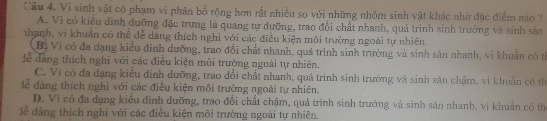 Vi sinh vật có phạm vi phân bố rộng hơn rất nhiều so với những nhóm sinh vật khác nhờ đặc điểm nào ?
A. Vì có kiểu dinh dưỡng đặc trưng là quang tự dưỡng, trao đổi chất nhanh, quá trình sinh trưởng và sinh sản
nhanh, vi khuẩn có thể dễ dàng thích nghi với các điều kiện môi trường ngoài tự nhiên.
Bị Vì có đa dạng kiểu dinh dưỡng, trao đổi chất nhanh, quá trình sinh trưởng và sinh sản nhanh, vi khuân có th
lể dàng thích nghi với các điều kiện môi trường ngoài tự nhiên.
C. Vì có đa dạng kiểu dịnh dưỡng, trao đổi chất nhanh, quá trình sinh trưởng và sinh sản chậm, vi khuẩn có th
lễ dàng thích nghi với các điều kiện môi trường ngoài tự nhiên.
D. Vì có đa dạng kiểu dinh dưỡng, trao đổi chất chậm, quá trình sinh trưởng và sinh sản nhanh, vi khuẩn có thể
dể àng thích nghi với các điều kiện môi trường ngoài tự nhiên.