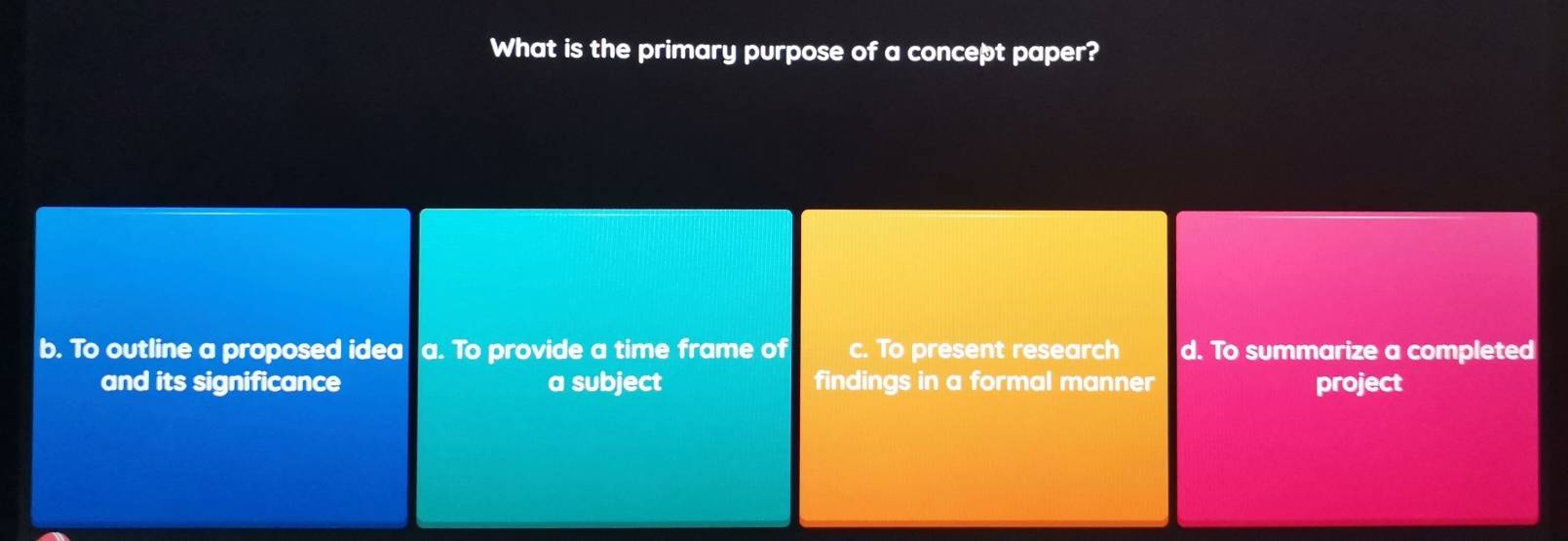 What is the primary purpose of a concept paper?
b. To outline a proposed idea a. To provide a time frame of c. To present research d. To summarize a completed
and its significance a subject findings in a formal manner project