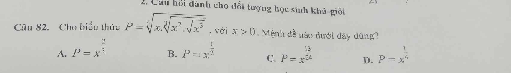 Cầu hỏi dành cho đối tượng học sinh khá-giỏi
Câu 82. Cho biểu thức P=sqrt[4](x.sqrt [3]x^2.sqrt x^3) , với x>0. Mệnh đề nào dưới đây đúng?
A. P=x^(frac 2)3 P=x^(frac 1)2
B.
C. P=x^(frac 13)24 P=x^(frac 1)4
D.