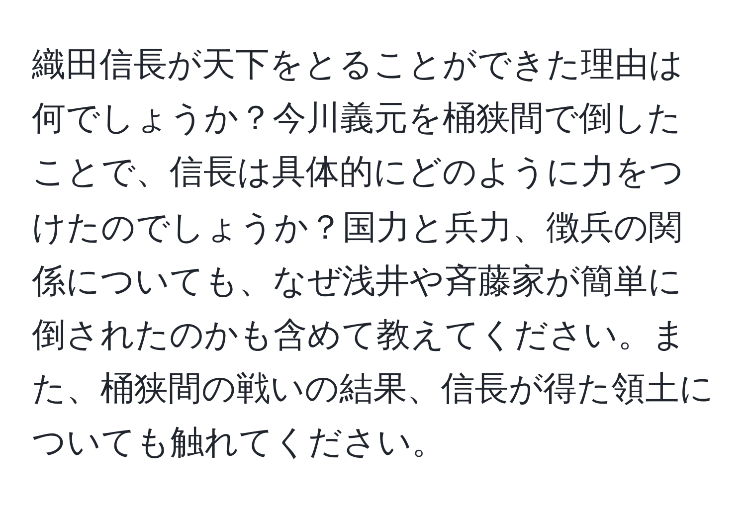 織田信長が天下をとることができた理由は何でしょうか？今川義元を桶狭間で倒したことで、信長は具体的にどのように力をつけたのでしょうか？国力と兵力、徴兵の関係についても、なぜ浅井や斉藤家が簡単に倒されたのかも含めて教えてください。また、桶狭間の戦いの結果、信長が得た領土についても触れてください。