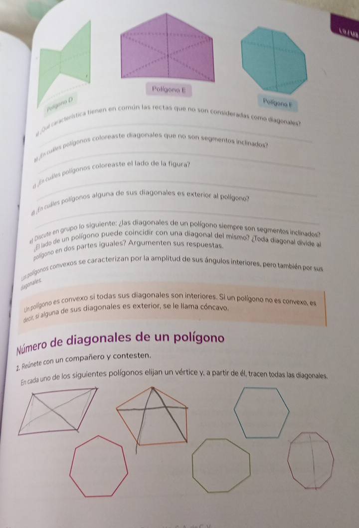 L9 / V7 
Polígona E 
Polígona D Polígono F 
a o u característica tienen en común las rectas que no son consideradas como diagonales? 
a fcuales polígonos coloreaste diagonales que no son segmentos inclinados ? 
_ 
a ¿En cuáles polígonos coloreaste el lado de la figura? 
_ 
e En cuáles polígonos alguna de sus diagonales es exterior al polígono? 
Discute en grupo lo siguiente: ¿as diagonales de un polígono siempre son segmentos inclinados? 
¿El lado de un polígono puede coincidir con una diagonal del mismo? ¿Toda diagonal divide al 
polígono en dos partes iguales? Argumenten sus respuestas 
Ls polígonos convexos se caracterizan por la amplitud de sus ángulos interiores, pero también por sus 
dugonates 
Un polígono es convexo si todas sus diagonales son interiores. Si un polígono no es convexo, es 
decir, si alguna de sus diagonales es exterior, se le llama cóncavo. 
Número de diagonales de un polígono 
2. Reúnete con un compañero y contesten. 
En cada uno de los siguientes polígonos elijan un vértice y, a partir de él, tracen todas las diagonales.