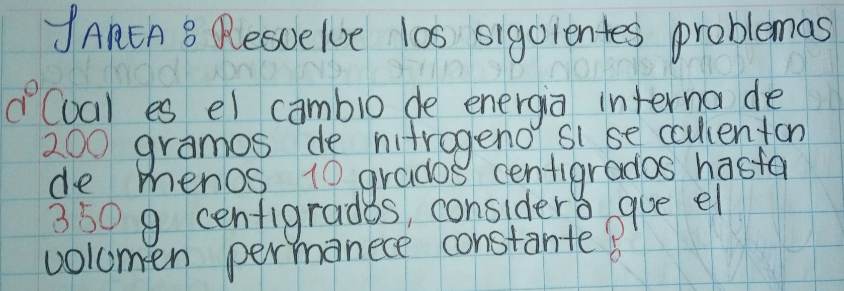 JAnEA B Resuelve las sigcientes problemas
0° (ual es el cambio de energia interna de
200 gramos de nitrogeno si se callenton 
de menos 10 grados centigrados hasta
350 9 cenfigrades, considers gue el 
volumen permanece constante?