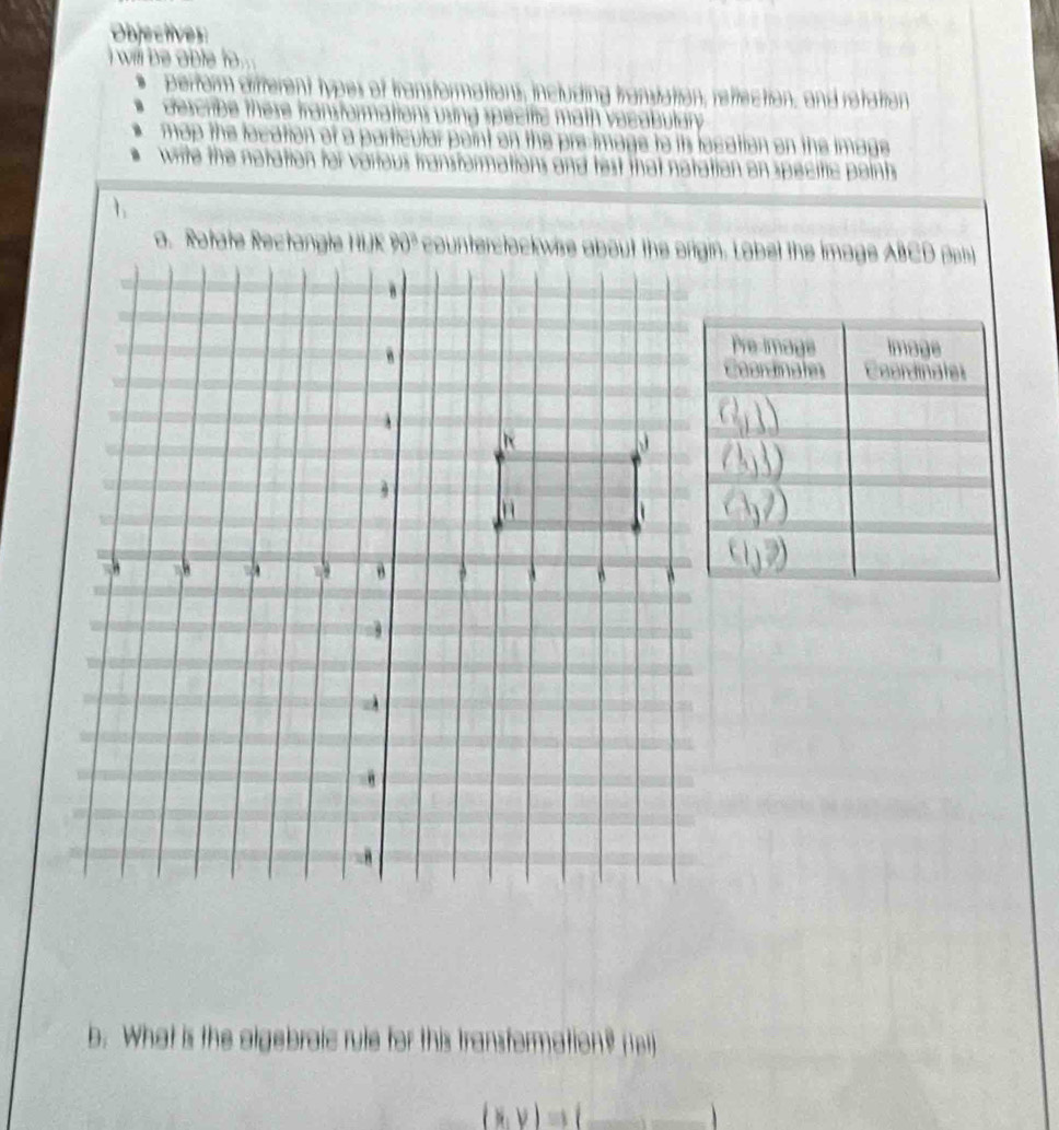 Objectives 
i will be able to . 
ncluding tranvation, reflection, and retation 
descrbe there in 
map the location of a particular point . pre-image to its location on the image 
write the notation for various transtor nations and lest that notation on specitic points 
. 
b. What is the algebraic rule for this transformation? (e
(x,y)Rightarrow (