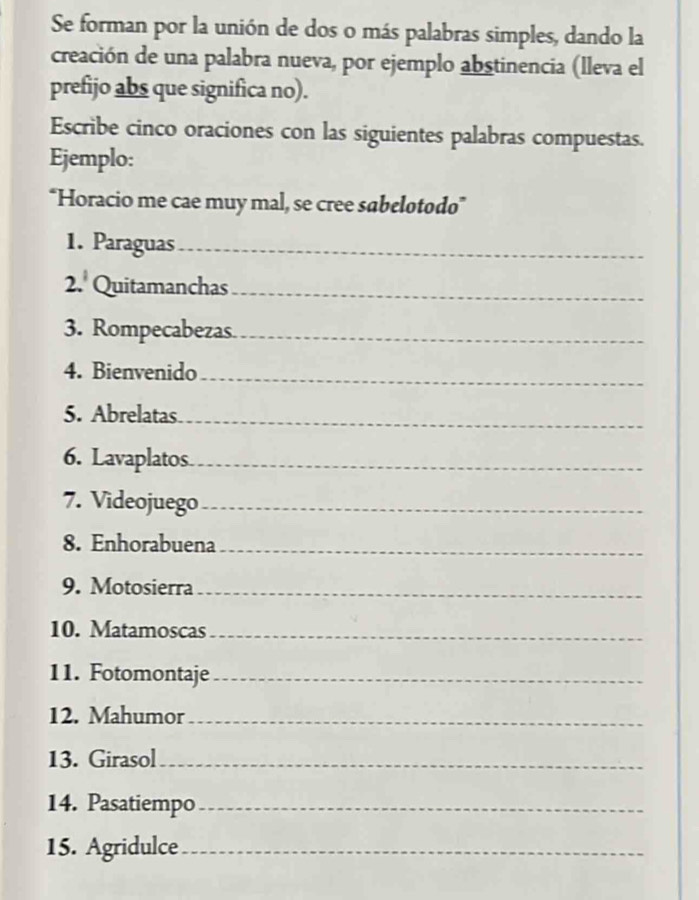 Se forman por la unión de dos o más palabras simples, dando la 
creación de una palabra nueva, por ejemplo abstinencia (lleva el 
prefijo abs que significa no). 
Escribe cinco oraciones con las siguientes palabras compuestas. 
Ejemplo: 
'Horacio me cae muy mal, se cree sabelotodo' 
1. Paraguas_ 
2. Quitamanchas_ 
3. Rompecabezas._ 
4. Bienvenido_ 
5. Abrelatas_ 
6. Lavaplatos_ 
7. Videojuego_ 
8. Enhorabuena_ 
9. Motosierra_ 
10. Matamoscas_ 
11. Fotomontaje_ 
12. Mahumor_ 
13. Girasol_ 
14. Pasatiempo_ 
15. Agridulce_