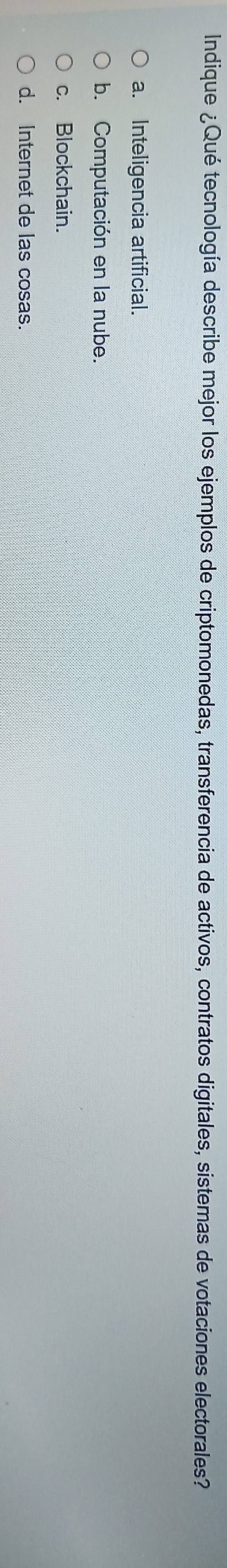 Indique ¿Qué tecnología describe mejor los ejemplos de criptomonedas, transferencia de activos, contratos digitales, sistemas de votaciones electorales?
a. Inteligencia artificial.
b. Computación en la nube.
c. Blockchain.
d. Internet de las cosas.