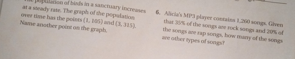 population of birds in a sanctuary increases 6. Alicia's MP3 player contains 1,260 songs. Given 
at a steady rate. The graph of the population that 35% of the songs are rock songs and 20% of 
over time has the points (1,105) and (3,315). the songs are rap songs, how many of the songs 
Name another point on the graph. are other types of songs?