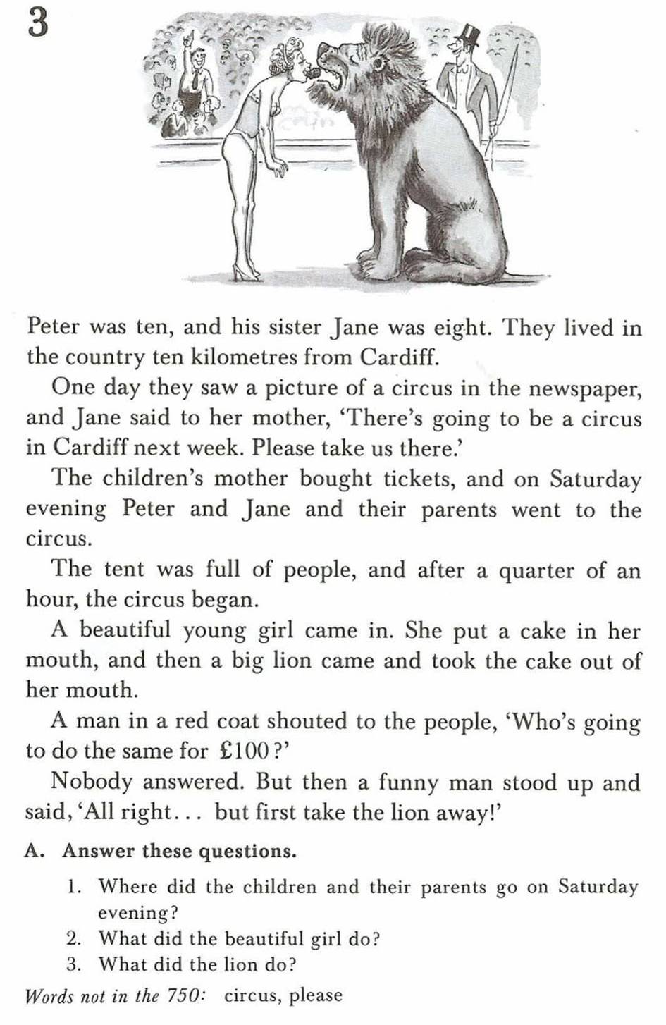 Peter was ten, and his sister Jane was eight. They lived in 
the country ten kilometres from Cardiff. 
One day they saw a picture of a circus in the newspaper, 
and Jane said to her mother, ‘There’s going to be a circus 
in Cardiff next week. Please take us there.’ 
The children's mother bought tickets, and on Saturday 
evening Peter and Jane and their parents went to the 
circus. 
The tent was full of people, and after a quarter of an 
hour, the circus began. 
A beautiful young girl came in. She put a cake in her 
mouth, and then a big lion came and took the cake out of 
her mouth. 
A man in a red coat shouted to the people, ‘Who’s going 
to do the same for £100 ?’ 
Nobody answered. But then a funny man stood up and 
said,‘All right. .. but first take the lion away!’ 
A. Answer these questions. 
1. Where did the children and their parents go on Saturday 
evening? 
2. What did the beautiful girl do? 
3. What did the lion do? 
Words not in the 750: circus, please