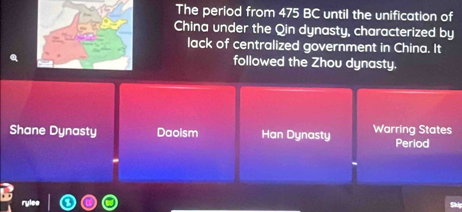 The period from 475 BC until the unification of
China under the Qin dynasty, characterized by
lack of centralized government in China. It
followed the Zhou dynasty.
Shane Dynasty Daoism Han Dynasty Warring States
Period
Skip