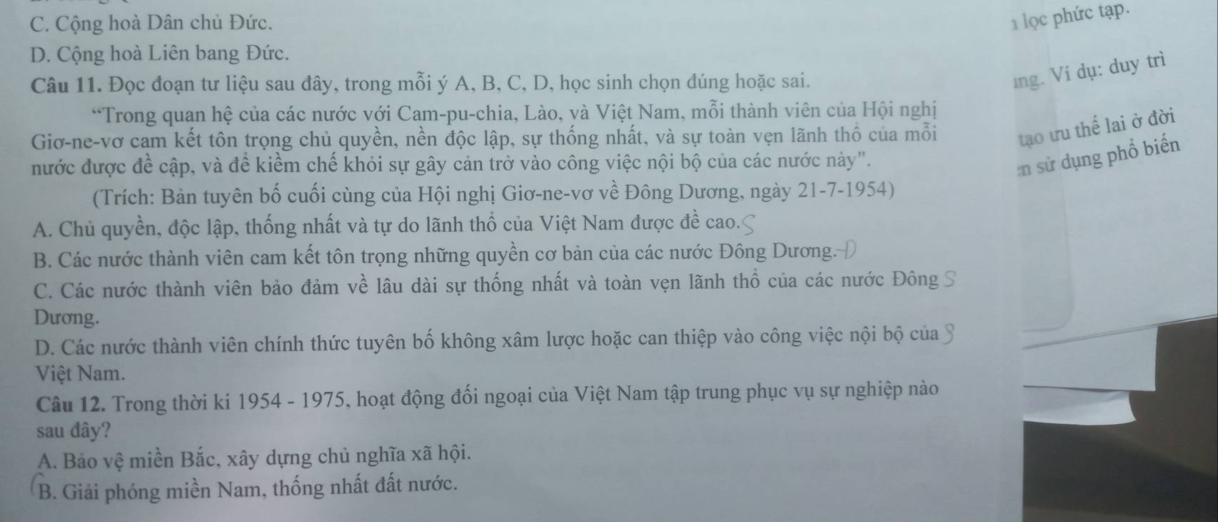 C. Cộng hoà Dân chủ Đức.
lọc phức tạp.
D. Cộng hoà Liên bang Đức.
Câu 11. Đọc đoạn tư liệu sau đây, trong mỗi ý A, B, C, D, học sinh chọn đúng hoặc sai.
ng. Ví dụ: duy trì
“Trong quan hệ của các nước với Cam-pu-chia, Lào, và Việt Nam, mỗi thành viên của Hội nghị
Giơ-ne-vơ cam kết tôn trọng chủ quyền, nền độc lập, sự thống nhất, và sự toàn vẹn lãnh thổ của mỗi
tạo ưu thế lai ở đời
nước được đề cập, và đề kiểm chế khỏi sự gây cản trở vào công việc nội bộ của các nước này".
:n sử dụng phổ biến
(Trích: Bản tuyên bố cuối cùng của Hội nghị Giơ-ne-vơ về Đông Dương, ngày 21-7-1954)
A. Chủ quyền, độc lập, thống nhất và tự do lãnh thổ của Việt Nam được đề cao.
B. Các nước thành viên cam kết tôn trọng những quyền cơ bản của các nước Đông Dương.
C. Các nước thành viên bảo đảm về lâu dài sự thống nhất và toàn vẹn lãnh thổ của các nước Đông
Dương.
D. Các nước thành viên chính thức tuyên bố không xâm lược hoặc can thiệp vào công việc nội bộ của
Việt Nam.
Câu 12. Trong thời ki 1954 - 1975, hoạt động đối ngoại của Việt Nam tập trung phục vụ sự nghiệp nào
sau đây?
A. Bảo vệ miền Bắc, xây dựng chủ nghĩa xã hội.
B. Giải phóng miền Nam, thống nhất đất nước.