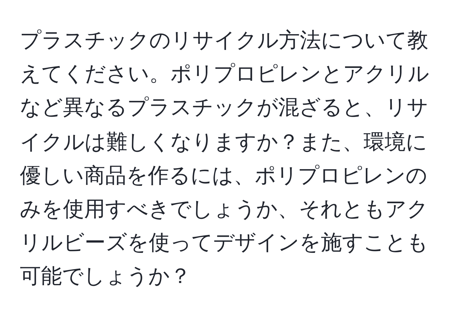 プラスチックのリサイクル方法について教えてください。ポリプロピレンとアクリルなど異なるプラスチックが混ざると、リサイクルは難しくなりますか？また、環境に優しい商品を作るには、ポリプロピレンのみを使用すべきでしょうか、それともアクリルビーズを使ってデザインを施すことも可能でしょうか？