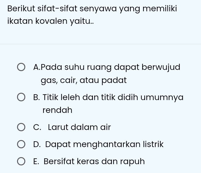 Berikut sifat-sifat senyawa yang memiliki
ikatan kovalen yaitu..
A.Pada suhu ruang dapat berwujud
gas, cair, atau padat
B. Titik leleh dan titik didih umumnya
rendah
C. Larut dalam air
D. Dapat menghantarkan listrik
E. Bersifat keras dan rapuh