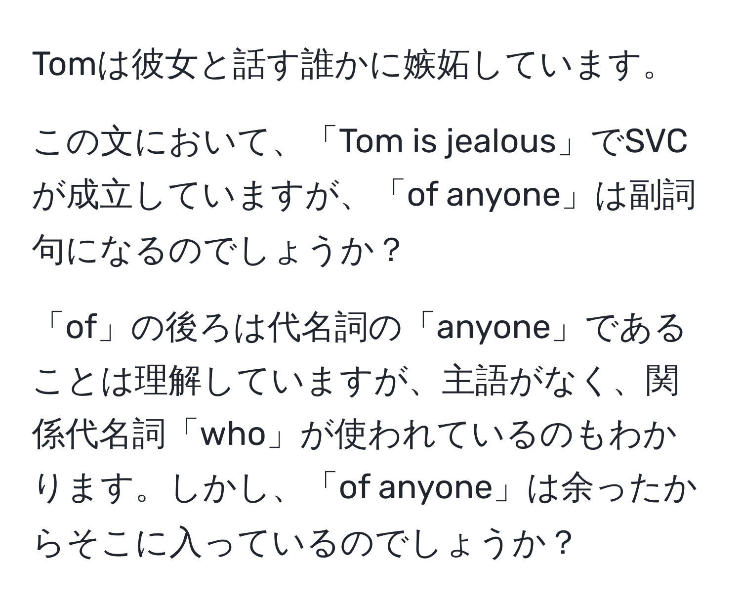 Tomは彼女と話す誰かに嫉妬しています。  

この文において、「Tom is jealous」でSVCが成立していますが、「of anyone」は副詞句になるのでしょうか？  

「of」の後ろは代名詞の「anyone」であることは理解していますが、主語がなく、関係代名詞「who」が使われているのもわかります。しかし、「of anyone」は余ったからそこに入っているのでしょうか？