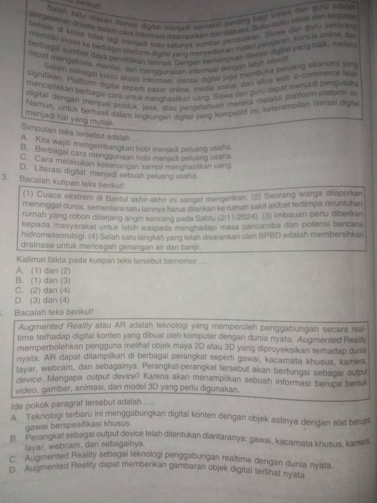 is bankut!
Salati satu alasan literasi digital menjadi semakin penting bagi siswa dan guru adalek
pergeseran drastis dałam cara informasi disampaikan dan diakses. Buku-buku cetak dan kegialan
belajar di kelas fidak lagi menjadi satu-satunya sumber pendidikan. Siswá dan guru sekarang
meriliki akses ke berbagai platform digital yang menyediakan materi pelajaran, kursus online, dar
berbagai sumber daya pendidikan lainnya. Dengan kemampuan ilterasi digital yang balk, merek
dapat mengakses, menilai, dan menggunakan informasi dengan lebih efektif.
Selain sebagai kunci akses informasi, literasi digital juga membuka peluang ekonomi yang
signifikan. Platform digital seperti pasar online, media sosial, dan situs web e-commerce tela
menciptakan berbagai cara untuk menghasilkan uang. Siswa dan guru dapat menjadi pengusaha
digital dengan menjual produk, jasa, atau pengetahuan mereka melalui platform-platorm in
Namun, untuk berhasil dalam lingkungan digital yang kompetitif ini, keterampilan literasi digita
menjadi hal yang mutlak.
Simpulan teks tersebut adalah ...
A. Kita wajib mengembangkan hobi menjadi peluang usaha
B. Berbagai cara menggunaan hobi menjadi peluang usaha
C. Cara melakukan kesenangan sambil menghasilkan uang
D. Literasi digital menjadi sebuah peluang usaha
3. Bacalah kutipan teks berikut!
(1) Cuaca ekstrem di Bantul akhir-akhir ini sangat mengenkan. (2) Seorang warga dilaporkan
meninggal dunia, sementara satu lainnya harus dilarikan ke rumah sakit akibat tertimpa reruntuhan
rumah yang roboh diterjang angin kencang pada Sabtu (2/11/2024). (3) Imbauan perlu diberikan
kepada masyarakat untuk lebih waspada menghadapi masa pancaroba dan potensi bencana
hidrometeorologi. (4) Salah satu langkah yang telah disarankan oieh BPBD adalah membersihkan
drainase untuk mencegah genangan air dan banjir.
Kalimat fakta pada kutipan teks tersebut bernomor ....
A. (1) dan (2)
B. (1) dan (3)
C. (2) dan (4)
D. (3) dan (4)
. Bacalah teks berikut!
Augmented Reality atau AR adalah teknologi yang memperoleh penggabungan secara real-
time terhadap digital konten yang dibuat oleh komputer dengan dunia nyata. Augmented Reality
memperbolehkan pengguna melihat objek maya 2D atau 3D yang diproyeksikan terhadap dunia
nyata. AR dapat ditampilkan di berbagai perangkat seperti gawai, kacamata khusus, kamera
layar, webcam, dan sebagainya. Perangkat-perangkat tersebut akan berfungsi sebagai outpu
device. Mengapa output device? Karena akan menampilkan sebuah informasi berupa bentul
video, gambar, animasi, dan model 3D yang perlu digunakan.
lde pokok paragraf tersebut adalah ....
A. Teknologi terbaru ini menggabungkan digital konten dengan objek aslinya dengan alat ber
gawai berspesifikasi khusus.
B. Perangkat sebagai output device telah ditentukan diantaranya: gawai, kacamata khusus, kame
layar, webcam, dan sebagainya.
C. Augmented Reality sebagai teknologi penggabungan realtime dengan dunia nyata
D. Augmented Reality dapat memberikan gambaran objek digital terlihat nyata