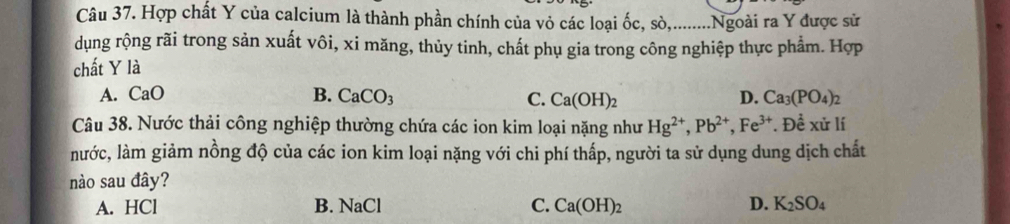 Hợp chất Y của calcium là thành phần chính của vỏ các loại ốc, sò,........Ngoài ra Y được sử
dụng rộng rãi trong sản xuất vôi, xi măng, thủy tinh, chất phụ gia trong công nghiệp thực phẩm. Hợp
chất Y là
B.
A. CaO CaCO_3 C. Ca(OH)_2 D. Ca_3(PO_4)_2
Câu 38. Nước thải công nghiệp thường chứa các ion kim loại nặng như Hg^(2+), Pb^(2+), Fe^(3+) *. Đề xử lí
lước, làm giảm nồng độ của các ion kim loại nặng với chi phí thấp, người ta sử dụng dung dịch chất
nào sau đây?
A. HCl B. NaCl C. Ca(OH)_2 D. K_2SO_4