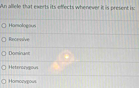 An allele that exerts its effects whenever it is present is:
Homologous
Recessive
Dominant
Heterozygous
Homozygous