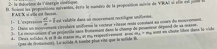 2- le théorème de l'énergie cinétique. 
B. Soient les propositions suivantes, écris le numéro de la proposition suivie de VRAI si elle est juste el 
FAUX si elle est fausse. 
1- L'expression frac dvector vdt=vector 0 est valable dans un mouvement rectiligne uniforme. 
2- Dans un mouvement circulaire uniforme le vecteur vitesse reste constant au cours du mouvement. 
3- Le mouvement d’un projectile sans frottement dans le champ de pesanteur dépend de sa masse. 
4- Deux solides A et B de masse m_A et m_B respectivement avec m_A>m_B sont en chute libre dans le vide 
(pas de frottement). Le solide A tombe plus vite que le solide B.