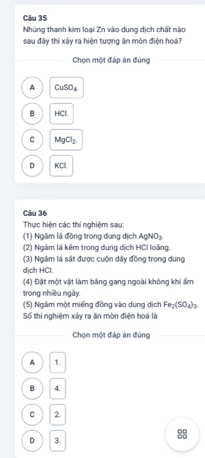 Nhúng thanh kim loại Zn vào dung dịch chất nào
sau đây thì xảy ra hiện tượng ăn mòn điện hoá?
Chọn một đáp án đúng
A CuSO_4.
B HCl.
C MgCl_2.
D KCl.
Câu 36
Thực hiện các thí nghiệm sau:
(1) Ngâm lá đồng trong dung dịch AgNO_3. 
(2) Ngâm lá kẽm trong dung dịch HCI loãng.
(3) Ngâm lá sắt được cuộn dây đồng trong dung
dịch HCl.
(4) Đặt một vật làm bằng gang ngoài không khí ẩm
trong nhiều ngày.
(5) Ngâm một miếng đồng vào dung dịch Fe_2(SO_4)_3. 
Số thí nghiệm xảy ra ăn mòn điện hoá là
Chọn một đáp án đúng
A 1.
B 4.
C 2.
D 3.