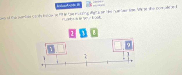 Bookwork code: 4D Calculation 
not allowed 
we of the number cards below to fill in the missing digits on the number line. Write the completed 
numbers in your book.
2 3 8