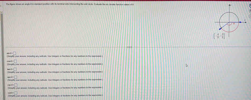 The figure shows an angle 0 in standard position with its terminal side intersecting the unit circle Evaluate the six circular function values of O
  
,.
sin θ =□
(Simplity your anwer, including any radicals. Use integers or tractions for any rumbers in the expression )
cos θ =□
(Simplty your answer, including any radicals. Use intogers or fractions for any numbers in the expression)
tan θ =□
(Simplify your answer, including any radicals. Use intagers or fractions for any numbers in the expression )
sec θ =□
(Simplify your answer including any radicals. Use intogers or tractions for any numbers in the expression )
csc 0=□
(Simplity your answer, including any radicals. Use integers or tractions for any numbers in the expression )
cot θ =□
(Simplity your ansower, including any redicals. Use integers or fractions for any numbers in the expression)