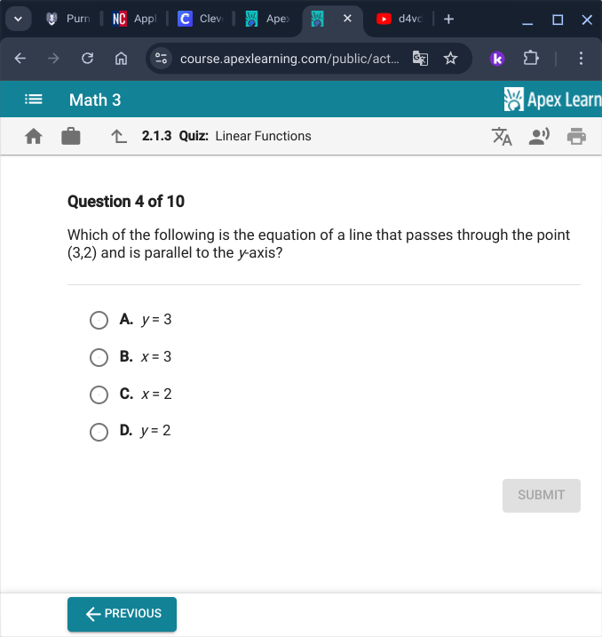 Purn App Clev Ape X d4vc X
course.apexlearning.com/public/act...
Math 3 Apex Learn
2.1.3 Quiz: Linear Functions
Question 4 of 10
Which of the following is the equation of a line that passes through the point
(3,2) and is parallel to the y-axis?
A. y=3
B. x=3
C. x=2
D. y=2
SUBMIT
PREVIOUS