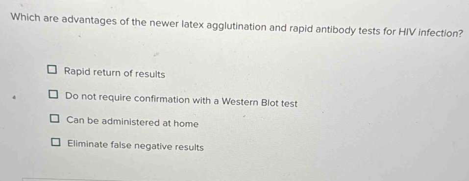 Which are advantages of the newer latex agglutination and rapid antibody tests for HIV infection?
Rapid return of results
Do not require confirmation with a Western Blot test
Can be administered at home
Eliminate false negative results